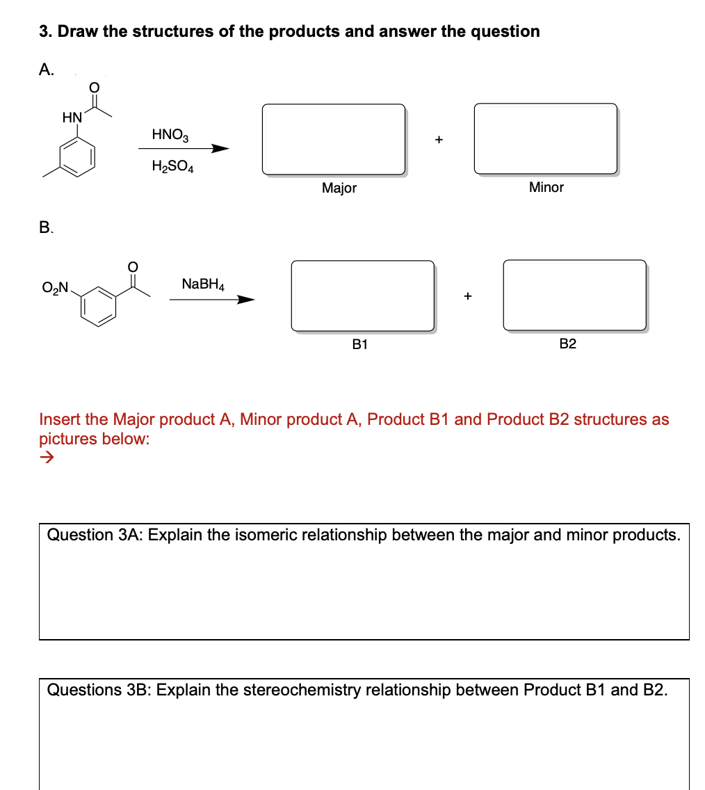 3. Draw the structures of the products and answer the question
А.
HN
HNO3
H2SO4
Major
Minor
В.
O2N.
NABH4
В1
B2
Insert the Major product A, Minor product A, Product B1 and Product B2 structures as
pictures below:
Question 3A: Explain the isomeric relationship between the major and minor products.
Questions 3B: Explain the stereochemistry relationship between Product B1 and B2.
