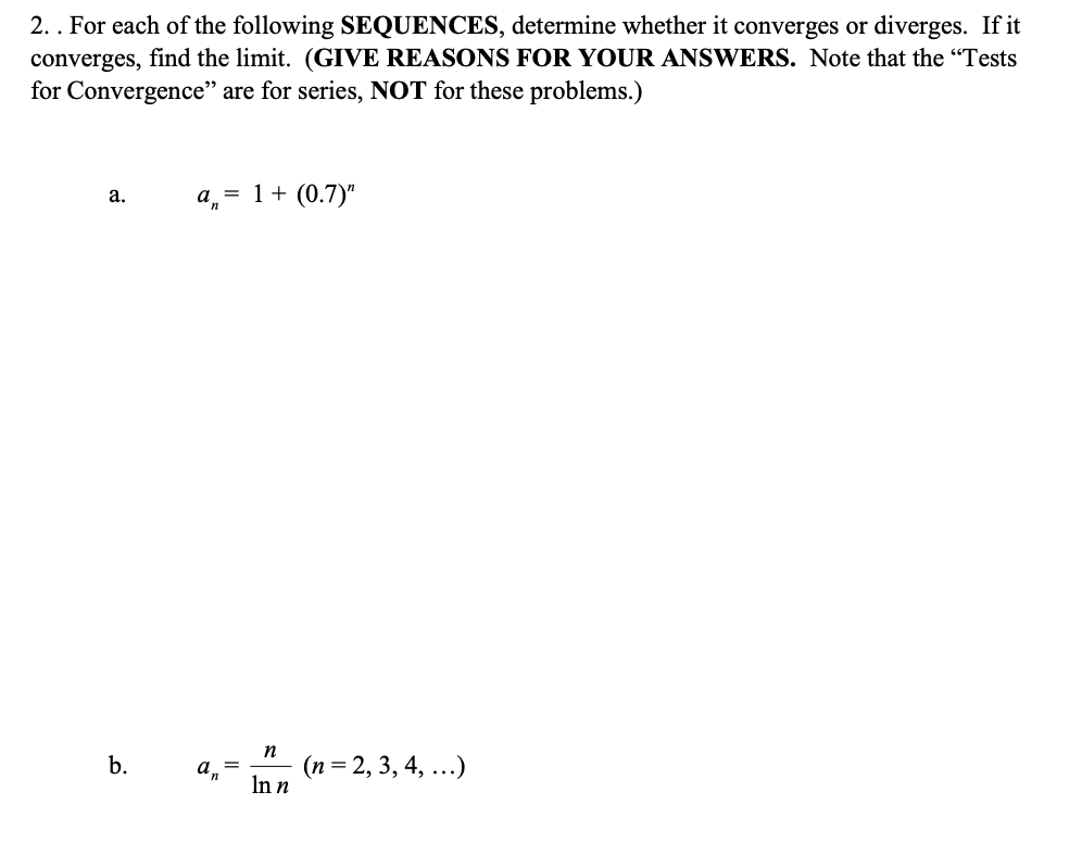 2. . For each of the following SEQUENCES, determine whether it converges or diverges. If it
converges, find the limit. (GIVE REASONS FOR YOUR ANSWERS. Note that the “Tests
for Convergence" are for series, NOT for these problems.)
a, = 1+ (0.7)"
a.
n
(n = 2, 3, 4, ...)
In n
b.
