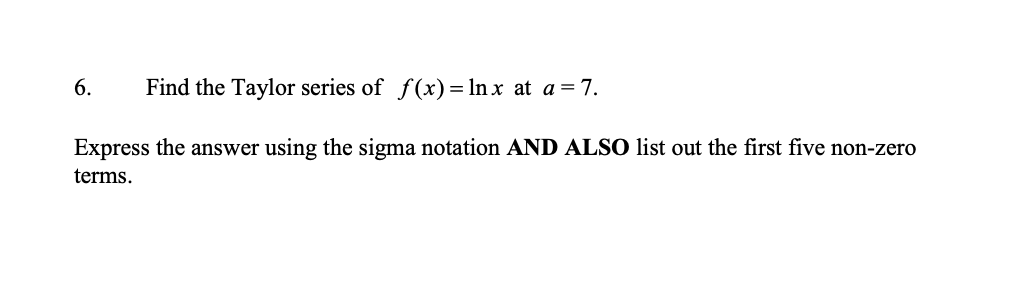 6.
Find the Taylor series of f(x)= ln x at a = 7.
Express the answer using the sigma notation AND ALSO list out the first five non-zero
terms.

