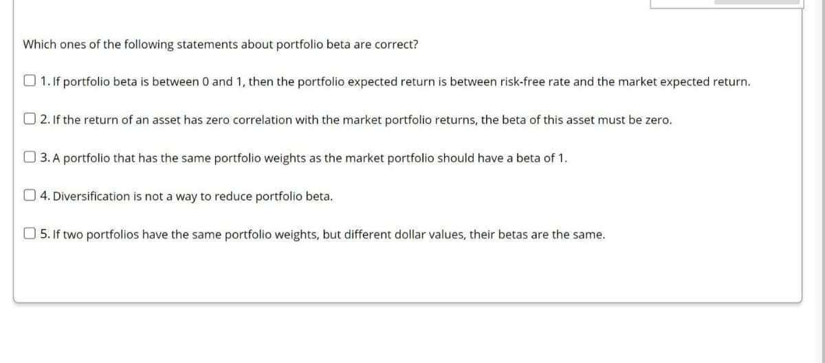Which ones of the following statements about portfolio beta are correct?
O 1. If portfolio beta is between 0 and 1, then the portfolio expected return is between risk-free rate and the market expected return.
O 2. If the return of an asset has zero correlation with the market portfolio returns, the beta of this asset must be zero.
O 3. A portfolio that has the same portfolio weights as the market portfolio should have a beta of 1.
O 4. Diversification is not a way to reduce portfolio beta.
O 5. If two portfolios have the same portfolio weights, but different dollar values, their betas are the same.
