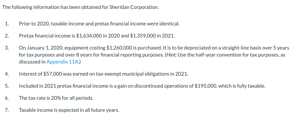 The following information has been obtained for Sheridan Corporation.
1.
Prior to 2020, taxable income and pretax financial income were identical.
2.
Pretax fınancial income is $1,634,000 in 2020 and $1,359,000O in 2021.
On January 1, 2020, equipment costing $1,260,000 is purchased. It is to be depreciated on a straight-line basis over 5 years
for tax purposes and over 8 years for financial reporting purposes. (Hint: Use the half-year convention for tax purposes, as
discussed in Appendix 11A.)
3.
4.
Interest of $57,000 was earned on tax-exempt municipal obligations in 2021.
5.
Included in 2021 pretax fınancial income is a gain on discontinued operations of $195,000, which is fully taxable.
6.
The tax rate is 20% for all periods.
7.
Taxable income is expected in all future years.
