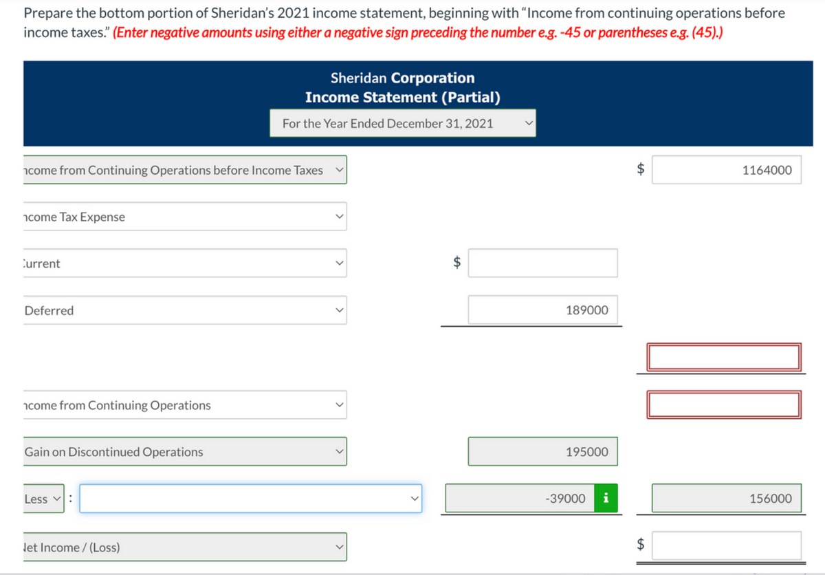 Prepare the bottom portion of Sheridan's 2021 income statement, beginning with "Income from continuing operations before
income taxes." (Enter negative amounts using either a negative sign preceding the number e.g. -45 or parentheses e.g. (45).)
Sheridan Corporation
Income Statement (Partial)
For the Year Ended December 31, 2021
icome from Continuing Operations before Income Taxes
1164000
ncome Tax Expense
Current
Deferred
189000
ncome from Continuing Operations
Gain on Discontinued Operations
195000
Less
-39000
156000
let Income / (Loss)
%24
%24
>
>
