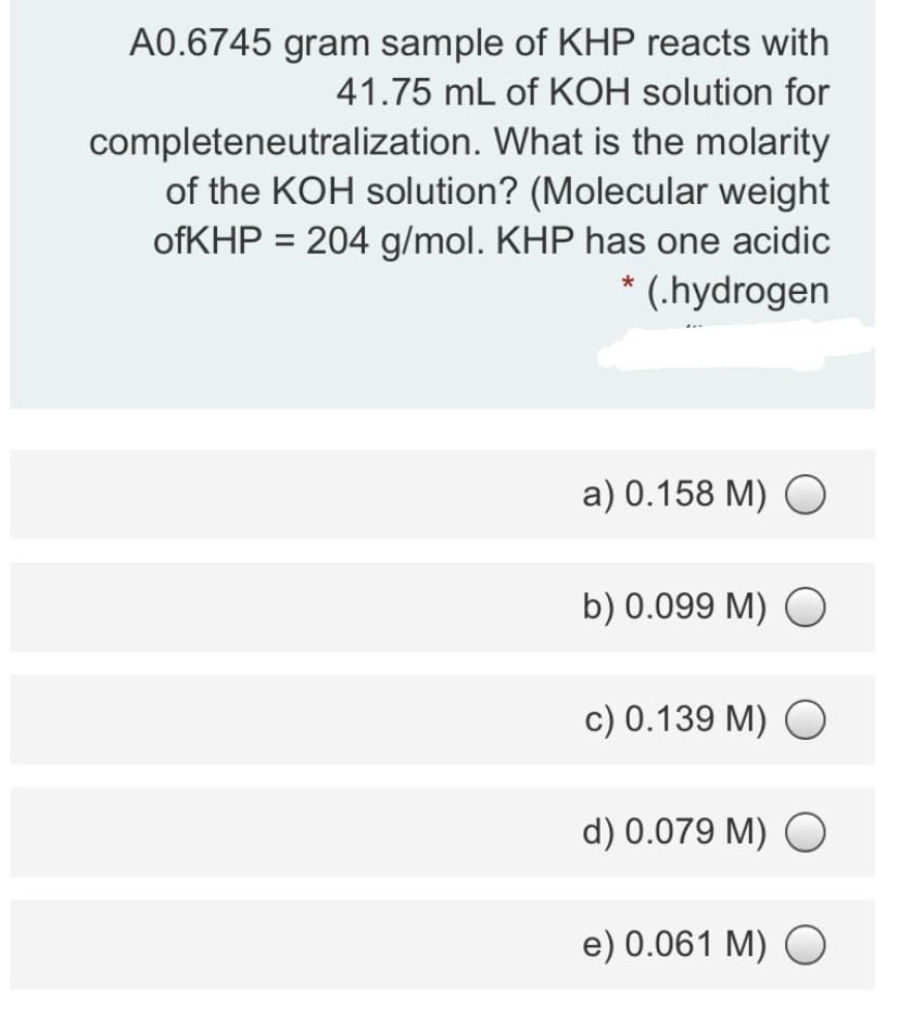 A0.6745 gram sample of KHP reacts with
41.75 mL of KOH solution for
completeneutralization. What is the molarity
of the KOH solution? (Molecular weight
ofKHP = 204 g/mol. KHP has one acidic
* (.hydrogen
a) 0.158 M) O
b) 0.099 M) O
c) 0.139 M) O
d) 0.079 M) O
e) 0.061 M) O
