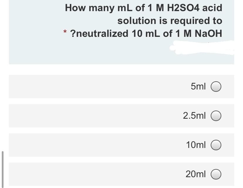 How many mL of 1 M H2SO4 acid
solution is required to
* ?neutralized 10 mL of 1 M NaOH
5ml O
2.5ml O
10ml O
20ml O
