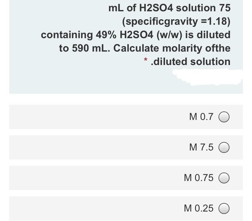 mL of H2SO4 solution 75
(specificgravity =1.18)
containing 49% H2SO4 (w/w) is diluted
to 590 mL. Calculate molarity ofthe
.diluted solution
М 0.7 О
M 7.5 O
МО.75 О
M 0.25 O
М0.25
