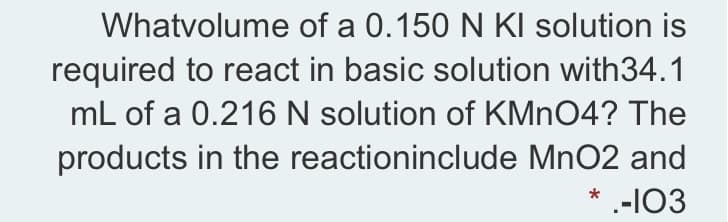 Whatvolume of a 0.150 N KI solution is
required to react in basic solution with34.1
mL of a 0.216N solution of KMNO4? The
products in the reactioninclude MnO2 and
* --103
