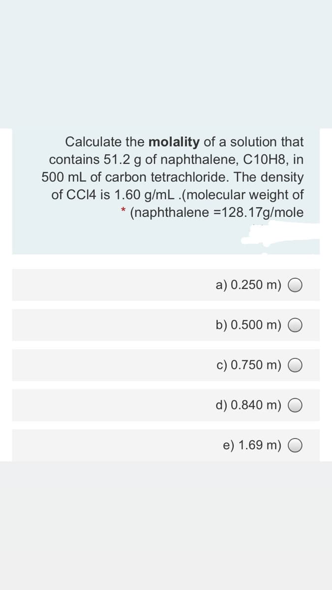 Calculate the molality of a solution that
contains 51.2 g of naphthalene, C10H8, in
500 mL of carbon tetrachloride. The density
of CCI4 is 1.60 g/mL .(molecular weight of
* (naphthalene =128.17g/mole
a) 0.250 m) O
b) 0.500 m) O
c) 0.750 m) O
d) 0.840 m) O
e) 1.69 m) O
