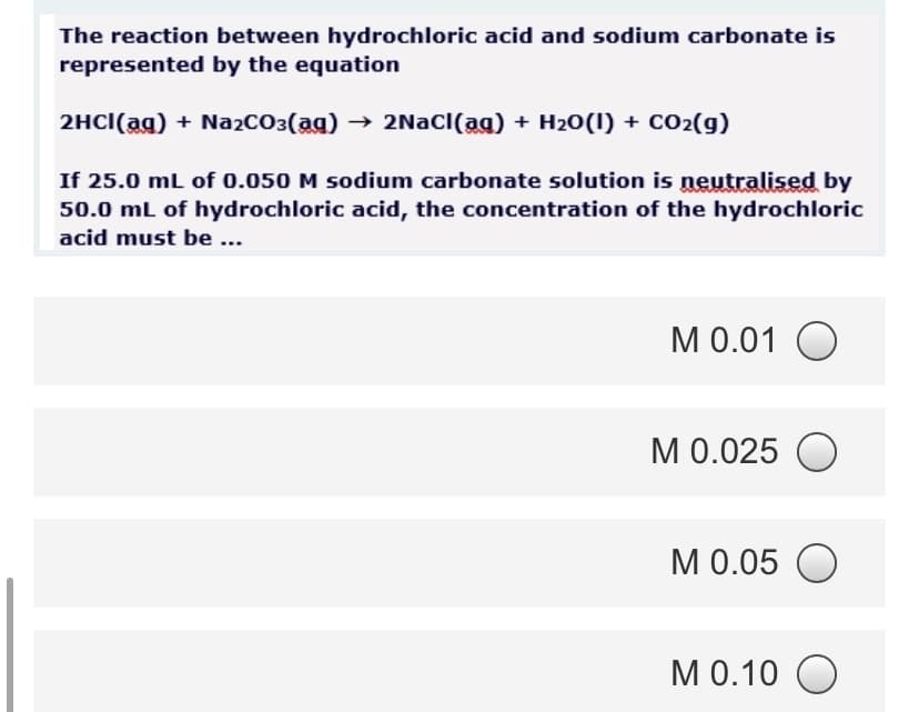 The reaction between hydrochloric acid and sodium carbonate is
represented by the equation
2HCI(ag) + NażCO3(ag) → 2NAC((ag) + H20(1) + CO2(g)
If 25.0 mL of 0.050 M sodium carbonate solution is neutralised by
50.0 mL of hydrochloric acid, the concentration of the hydrochloric
acid must be ...
M 0.01 O
M 0.025 O
M 0.05 O
M 0.10 O
