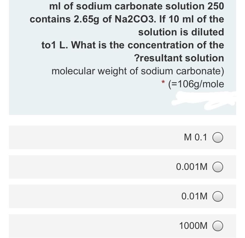 ml of sodium carbonate solution 250
contains 2.65g of Na2CO3. If 10 ml of the
solution is diluted
to1 L. What is the concentration of the
?resultant solution
molecular weight of sodium carbonate)
* (=106g/mole
M 0.1 O
0.001M O
0.01M O
1000M O
