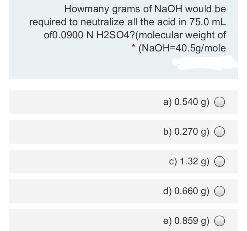 Howmany grams of NaOH would be
required to neutralize all the acid in 75.0 mL
of0.0900 N H2SO4?(molecular weight of
(NaOH=40.5g/mole
a) 0.540 g) O
b) 0.270 g) O
c) 1.32 g) O
d) 0.660 g) O
e) 0.859 g) O
