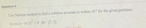 Question 4
Use Newton method to find a solution accurate to within 10 for the given problem:
2x cos2N - (R-2) -0 for (2.3).
