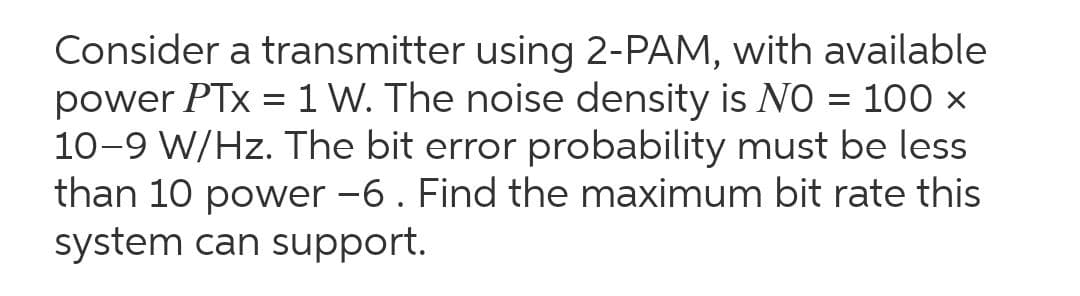 Consider a transmitter using 2-PAM, with available
power PTx = 1 W. The noise density is NO = 100 ×
10-9 W/Hz. The bit error probability must be less
than 10 power -6. Find the maximum bit rate this
system can support.
