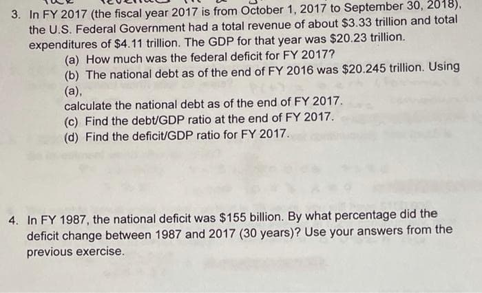 3. In FY 2017 (the fiscal year 2017 is from October 1, 2017 to September 30, 2018),
the U.S. Federal Government had a total revenue of about $3.33 trillion and total
expenditures of $4.11 trillion. The GDP for that year was $20.23 trillion.
(a) How much was the federal deficit for FY 2017?
(b) The national debt as of the end of FY 2016 was $20.245 trillion. Using
(a),
calculate the national debt as of the end of FY 2017.
(c) Find the debt/GDP ratio at the end of FY 2017.
(d) Find the deficit/GDP ratio for FY 2017.
4. In FY 1987, the national deficit was $155 billion. By what percentage did the
deficit change between 1987 and 2017 (30 years)? Use your answers from the
previous exercise.
