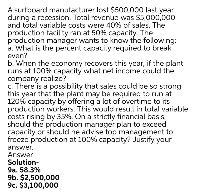 A surfboard manufacturer lost $500,000 last year
during a recession. Total revenue was $5,000,000
and total variable costs were 40% of sales. The
production facility ran at 50% capacity. The
production manager wants to know the following:
a. What is the percent capacity required to break
even?
b. When the economy recovers this year, if the plant
runs at 100% capacity what net income could the
company realize?
c. There is a possibility that sales could be so strong
this year that the plant may be required to run at
120% capacity by offering a lot of overtime to its
production workers. This would result in total variable
costs rising by 35%. On a strictly financial basis,
should the production manager plan to exceed
capacity or should he advise top management to
freeze production at 100% capacity? Justify your
answer.
Answer
Solution-
9a. 58.3%
9b. $2,500,000
9c. $3,100,000

