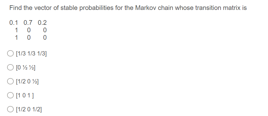 Find the vector of stable probabilities for the Markov chain whose transition matrix is
0.1 0.7 0.2
1
1
O [1/3 1/3 1/3]
O [0 ½ ½]
O [1/2 0 ½]
O [1 0 1]
O [1/2 0 1/2]
