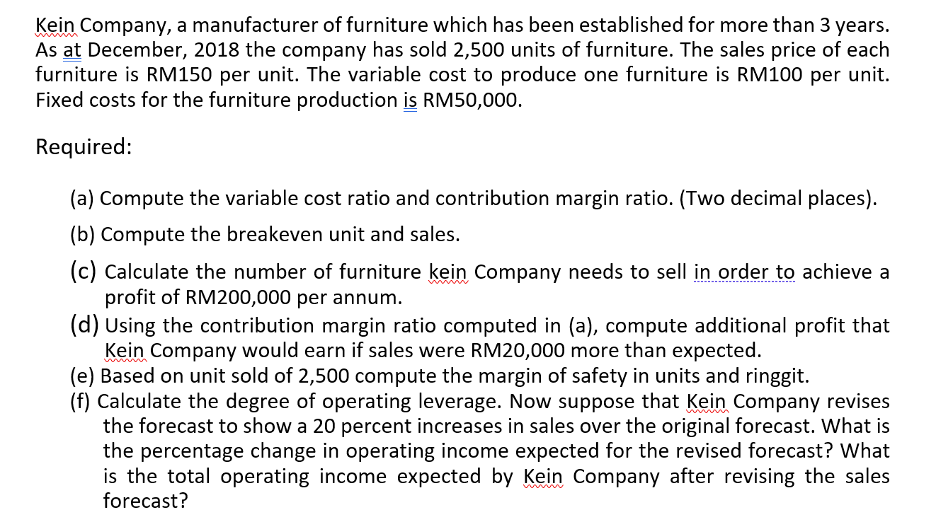 Kein Company, a manufacturer of furniture which has been established for more than 3 years.
As at December, 2018 the company has sold 2,500 units of furniture. The sales price of each
furniture is RM150 per unit. The variable cost to produce one furniture is RM100 per unit.
Fixed costs for the furniture production is RM50,000.
Required:
(a) Compute the variable cost ratio and contribution margin ratio. (Two decimal places).
(b) Compute the breakeven unit and sales.
(c) Calculate the number of furniture kein Company needs to sell in order to achieve a
profit of RM200,000 per annum.
(d) Using the contribution margin ratio computed in (a), compute additional profit that
Kein Company would earn if sales were RM20,000 more than expected.
(e) Based on unit sold of 2,500 compute the margin of safety in units and ringgit.
(f) Calculate the degree of operating leverage. Now suppose that Kein Company revises
the forecast to show a 20 percent increases in sales over the original forecast. What is
the percentage change in operating income expected for the revised forecast? What
is the total operating income expected by Kein Company after revising the sales
forecast?
