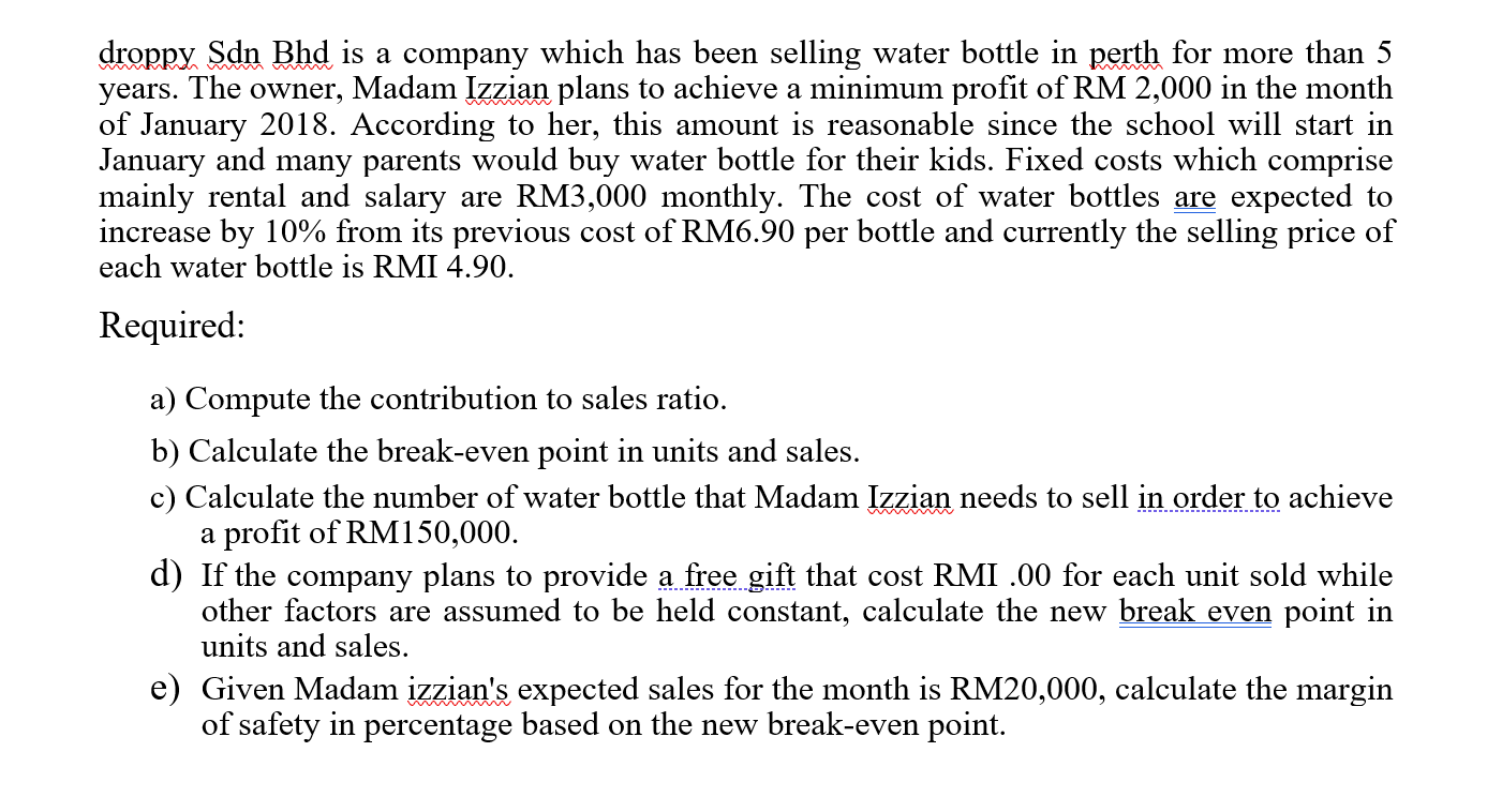 droppy Sdn Bhd is a company which has been selling water bottle in perth for more than 5
years. The owner, Madam Izzian plans to achieve a minimum profit of RM 2,000 in the month
of January 2018. According to her, this amount is reasonable since the school will start in
January and many parents would buy water bottle for their kids. Fixed costs which comprise
mainly rental and salary are RM3,000 monthly. The cost of water bottles are expected to
increase by 10% from its previous cost of RM6.90 per bottle and currently the selling price of
each water bottle is RMI 4.90.
Required:
a) Compute the contribution to sales ratio.
b) Calculate the break-even point in units and sales.
c) Calculate the number of water bottle that Madam Izzian needs to sell in order to achieve
a profit of RM150,000.
