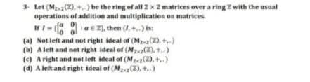3. Let (Mzz(2), +.) be the ring of all 2 x 2 matrices over a ring Z with the usual
operations of addition and multiplication on matrices.
IrI- aE Z), then (1,+..) is:
[a 01
(a) Not left and not right ideal of (M(2), +.)
(b) A left and net right ideal of (Ma(2), +.)
(c) A right and not left ideal of (Mz2(2), +,)
(d) A left and right ideal of (M2va(2), +.)
