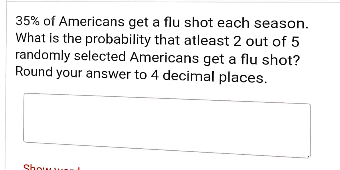 35% of Americans get a flu shot each season.
What is the probability that atleast 2 out of 5
randomly selected Americans get a flu shot?
Round your answer to 4 decimal places.
Show w
