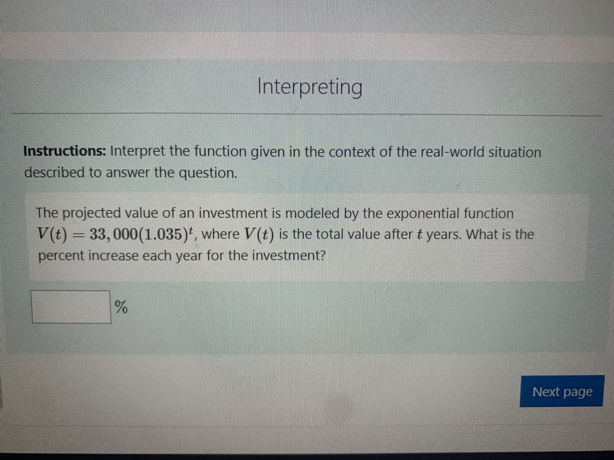 Interpreting
Instructions: Interpret the function given in the context of the real-world situation
described to answer the question.
The projected value of an investment is modeled by the exponential function
V(t) = 33,000(1.035), where V(t) is the total value after t years. What is the
percent increase each year for the investment?
%
Next page