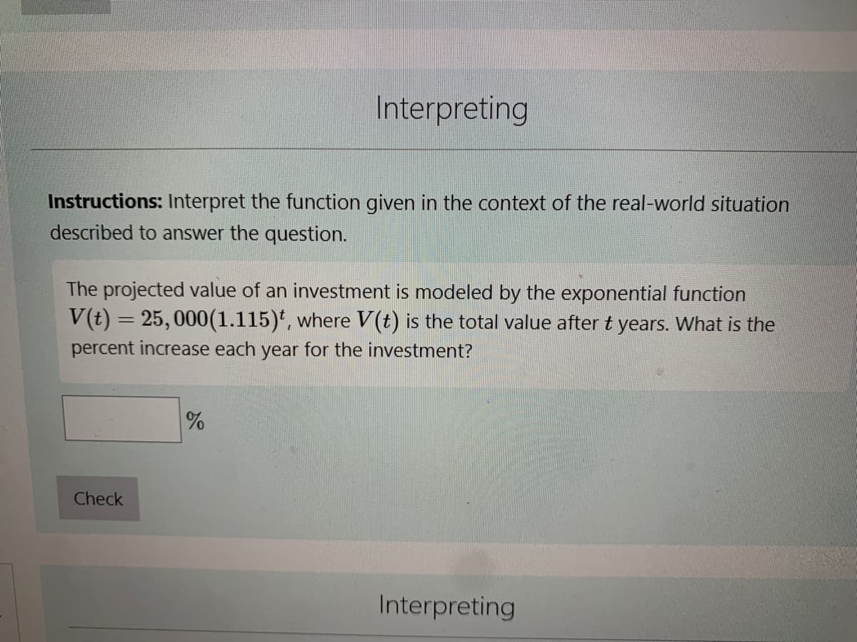 Instructions: Interpret the function given in the context of the real-world situation
described to answer the question.
Interpreting
The projected value of an investment is modeled by the exponential function
V(t) = 25,000(1.115), where V(t) is the total value after t years. What is the
percent increase each year for the investment?
Check
%
Interpreting
