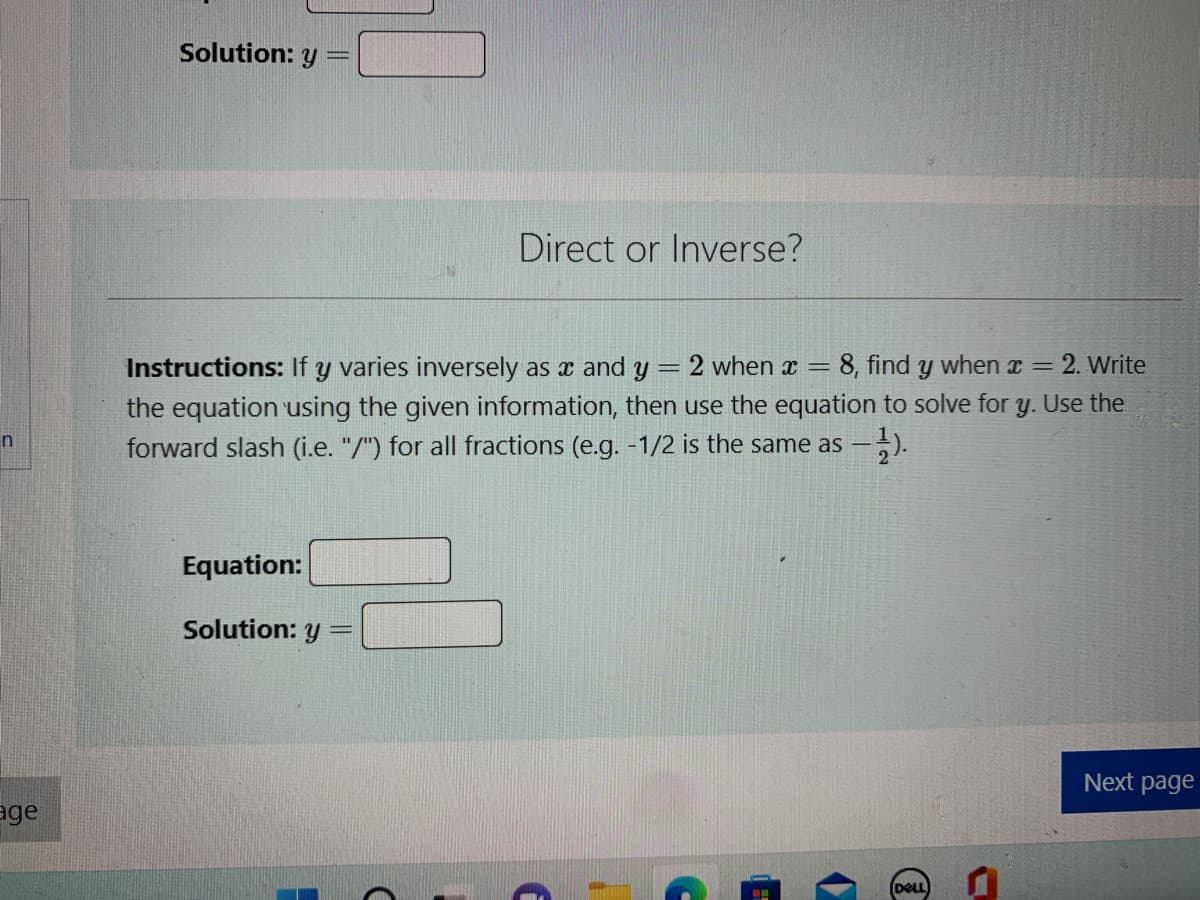 n
age
Solution: y
Direct or Inverse?
Instructions: If y varies inversely as x and y
=
2 when x = 8, find y when x = 2. Write
the equation using the given information, then use the equation to solve for y. Use the
forward slash (i.e. "/") for all fractions (e.g. -1/2 is the same as --
Equation:
Solution: y
(
DELL)
Next page