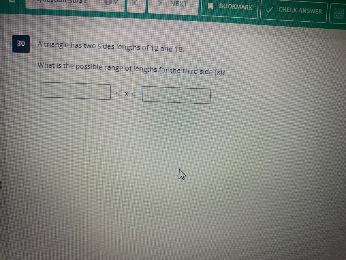 T
V
> NEXT
30 A triangle has two sides lengths of 12 and 18.
< X<
What is the possible range of lengths for the third side (x)?
BOOKMARK
B
CHECK ANSWER