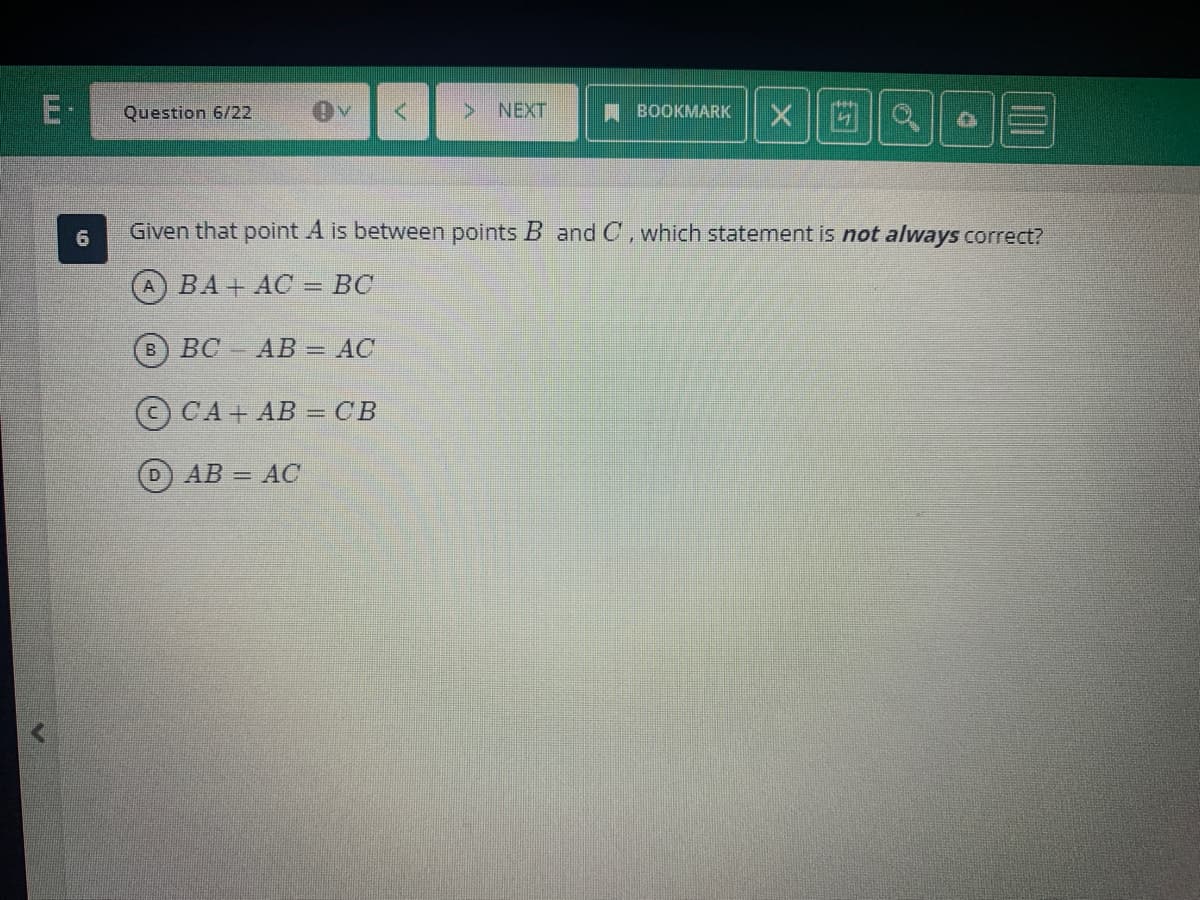 E-
6
Question 6/22
Ov <
BC AB = AC
CA+ AB = CB
D) AB = AC
> NEXT
BOOKMARK
Given that point A is between points B and C, which statement is not always correct?
(A) BA+AC = BC
X Q