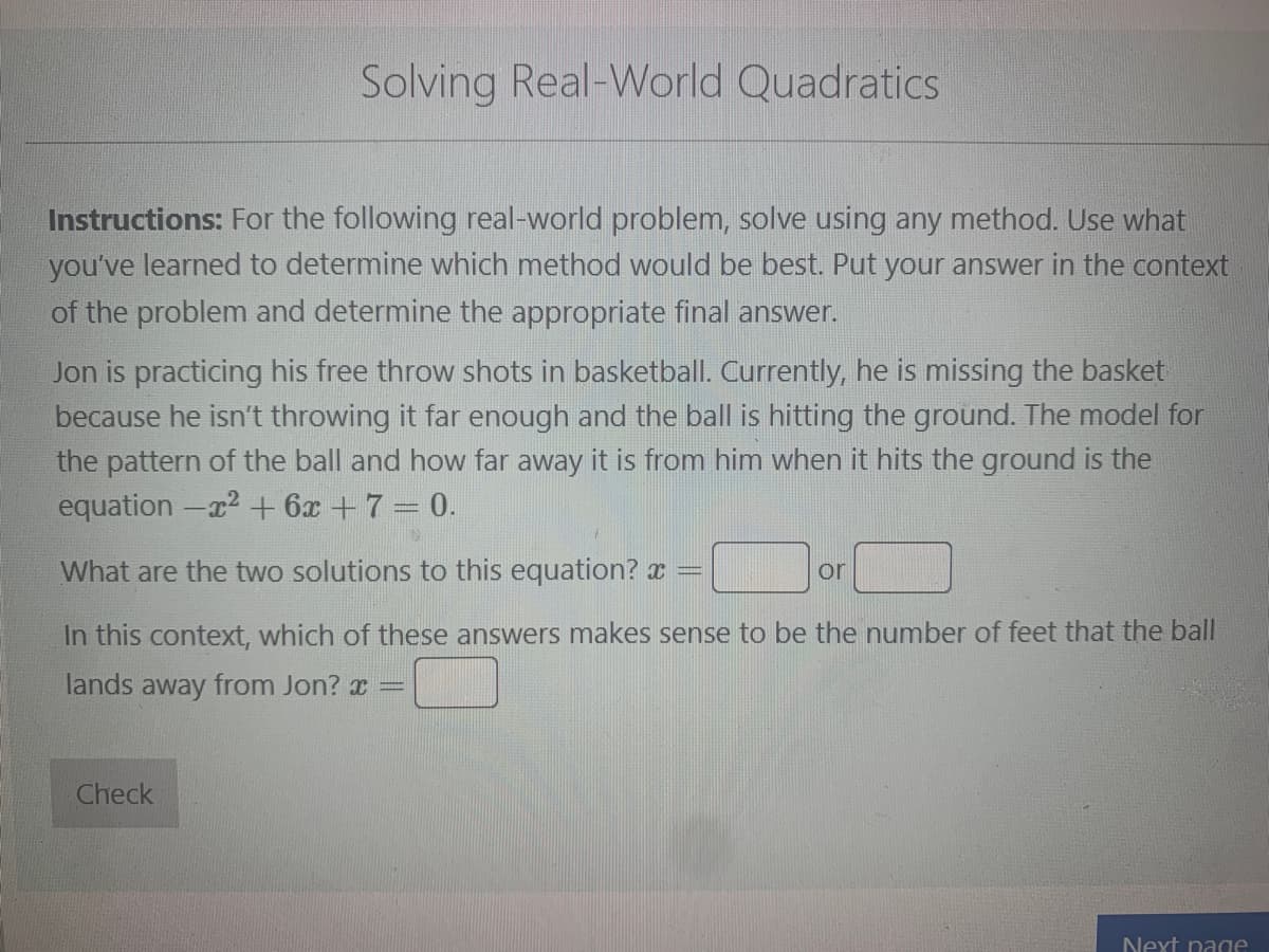 Solving Real-World Quadratics
Instructions: For the following real-world problem, solve using any method. Use what
you've learned to determine which method would be best. Put your answer in the context
of the problem and determine the appropriate final answer.
Jon is practicing his free throw shots in basketball. Currently, he is missing the basket
because he isn't throwing it far enough and the ball is hitting the ground. The model for
the pattern of the ball and how far away it is from him when it hits the ground is the
equation -2 + 6x + 7 = 0.
What are the two solutions to this equation?
In this context, which of these answers makes sense to be the number of feet that the ball
lands away from Jon? x =
Check
www.
or
Next page