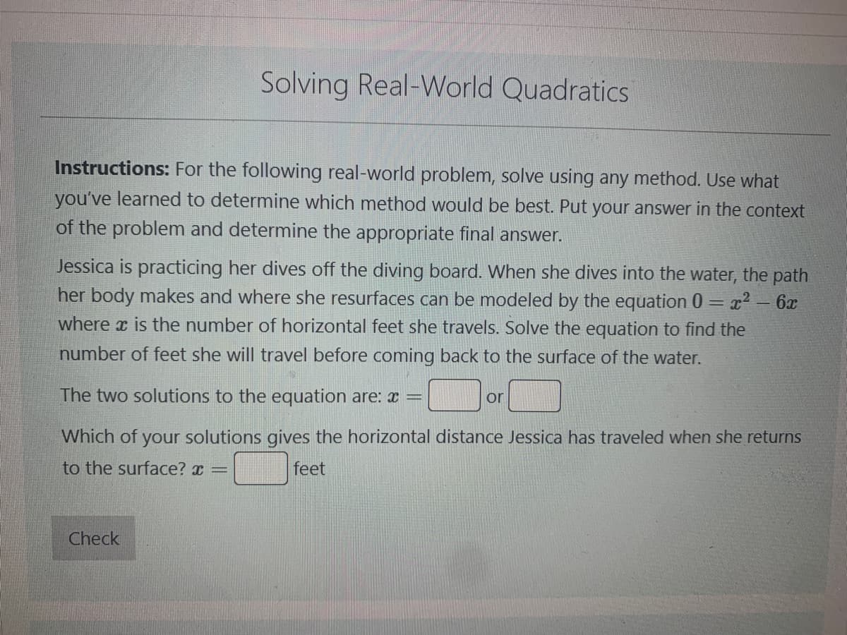 Solving Real-World Quadratics
Instructions: For the following real-world problem, solve using any method. Use what
you've learned to determine which method would be best. Put your answer in the context
of the problem and determine the appropriate final answer.
Jessica is practicing her dives off the diving board. When she dives into the water, the path
her body makes and where she resurfaces can be modeled by the equation 0 = x² - 6x
where is the number of horizontal she travels. Solve the equation to find the
number of feet she will travel before coming back to the surface of the water.
The two solutions to the equation are: x
Which of your solutions gives the horizontal distance Jessica has traveled when she returns
to the surface? x =
feet
Check
or