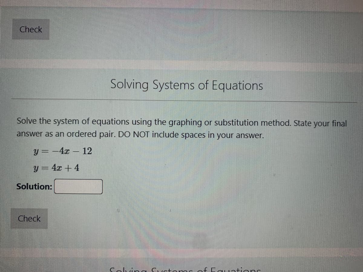 Check
Solve the system of equations using the graphing or substitution method. State your final
answer as an ordered pair. DO NOT include spaces in your answer.
y=-4x - 12
y = 4x + 4
Solution:
Solving Systems of Equations
Check
Solving
of Equations