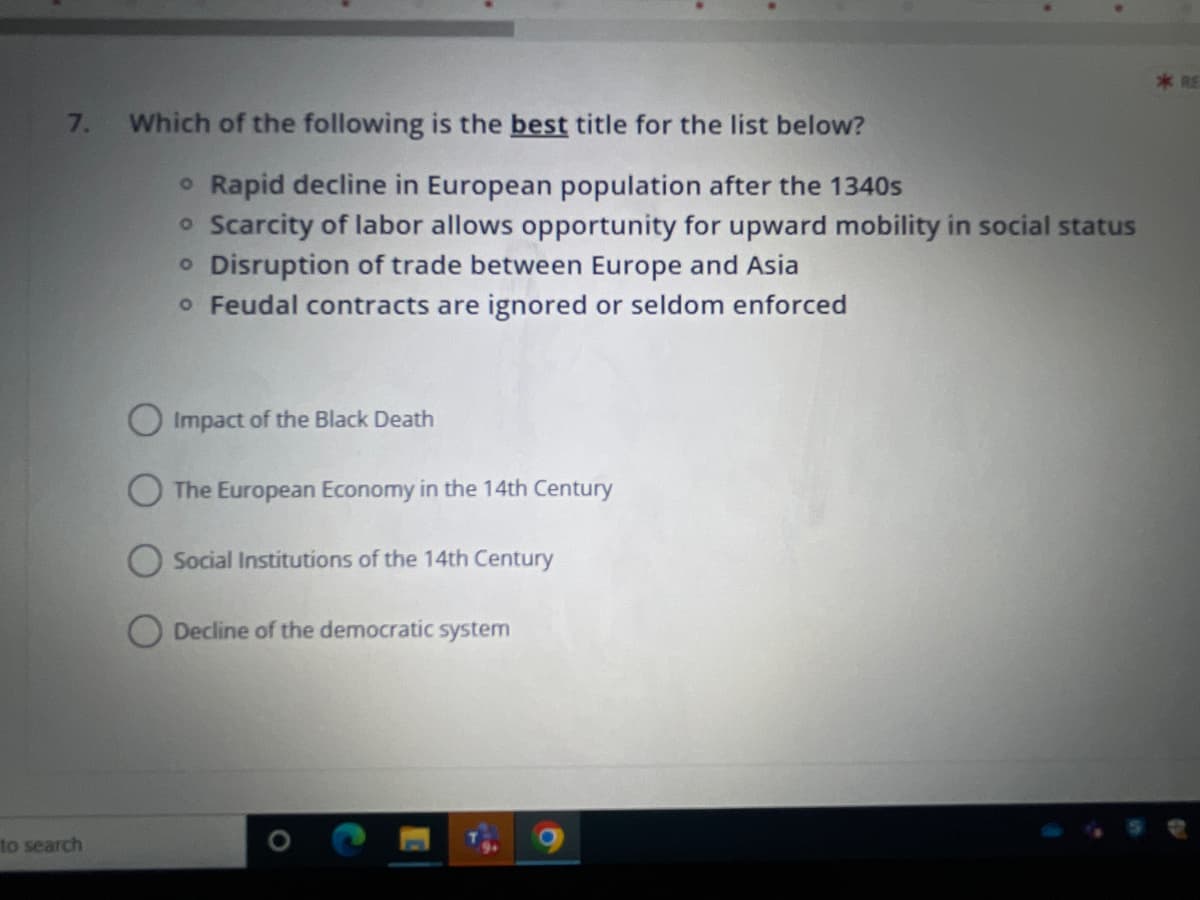 7.
to search
Which of the following is the best title for the list below?
• Rapid decline in European population after the 1340s
o Scarcity of labor allows opportunity for upward mobility in social status
o Disruption of trade between Europe and Asia
o Feudal contracts are ignored or seldom enforced
Impact of the Black Death
The European Economy in the 14th Century
O Social Institutions of the 14th Century
Decline of the democratic system