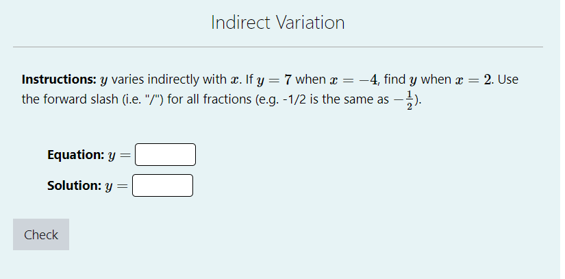 Instructions: y varies indirectly with x. If y = 7 when x = −4, find y when x = = 2. Use
the forward slash (i.e. "/") for all fractions (e.g. -1/2 is the same as −1/1).
Equation: y =
Solution: y
Indirect Variation
Check