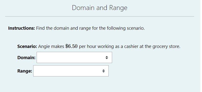 Domain and Range
Instructions: Find the domain and range for the following scenario.
Scenario: Angie makes $6.50 per hour working as a cashier at the grocery store.
Domain:
Range:
(
