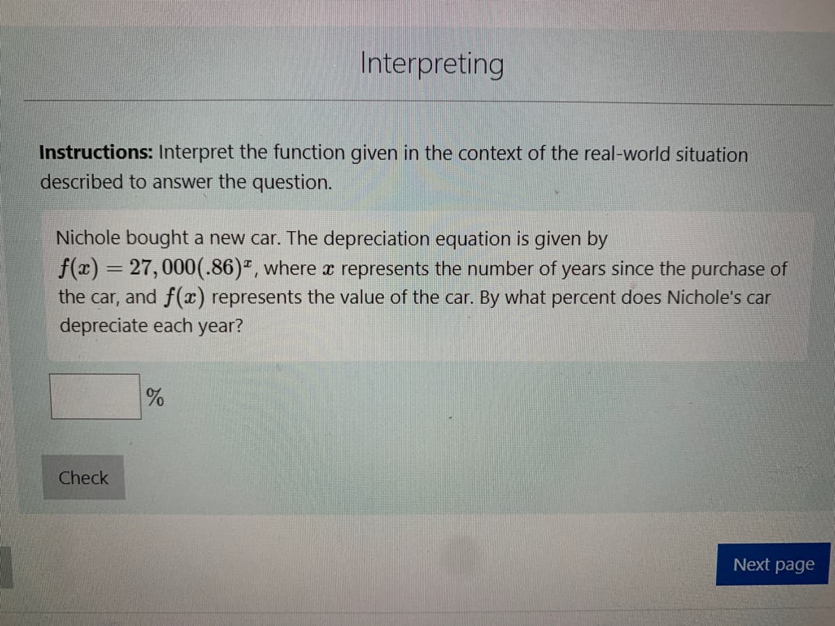 Instructions: Interpret the function given in the context of the real-world situation
described to answer the question.
Interpreting
Nichole bought a new car. The depreciation equation is given by
f(x) = 27,000(.86), where a represents the number of years since the purchase of
the car, and f(x) represents the value of the car. By what percent does Nichole's car
depreciate each year?
Check
%
Next page