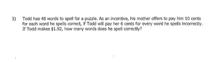 Todd has 48 words to spell for a puzzle. As an incentive, his mother offers to pay him 10 cents
3)
for each word he spells correct, if Todd will pay her 6 cents for every word he spells incorrectly.
If Todd makes $1.92, how many words does he spell correctly?
