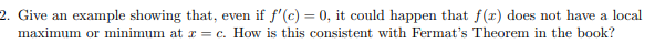 2. Give an example showing that, even if f'(c) = 0, it could happen that f(x) does not have a local
maximum or minimum at I = c. How is this consistent with Fermat's Theorem in the book?
