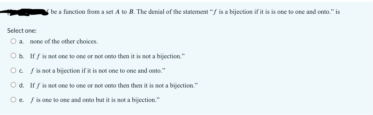 be a function from a set A to B. The denial of the statement "f is a bijection if it is is one to one and onto." is
Select one:
а.
none of the other choices.
O b. If f is not one to one or not onto then it is not a bijection."
O c. f is not a bijection if it is not one to one and onto."
O d. If f is not one to one or not onto then then it is not a bijection."
O e. f is one to one and onto but it is not a bijection."
