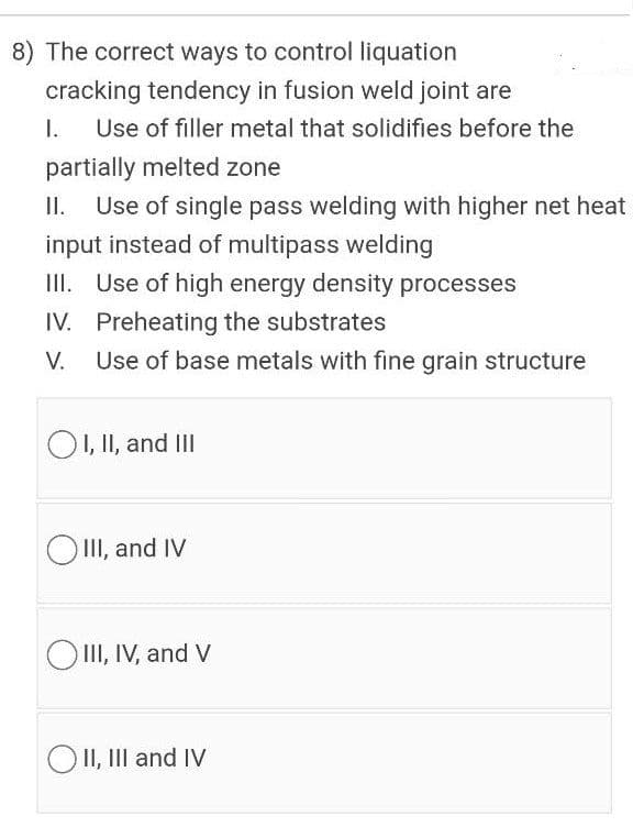 8) The correct ways to control liquation
cracking tendency in fusion weld joint are
I.
Use of filler metal that solidifies before the
partially melted zone
I.
Use of single pass welding with higher net heat
input instead of multipass welding
III. Use of high energy density processes
IV. Preheating the substrates
V.
Use of base metals with fine grain structure
OI, II, and III
II, and IV
OII, IV, and V
O II, III and IV
