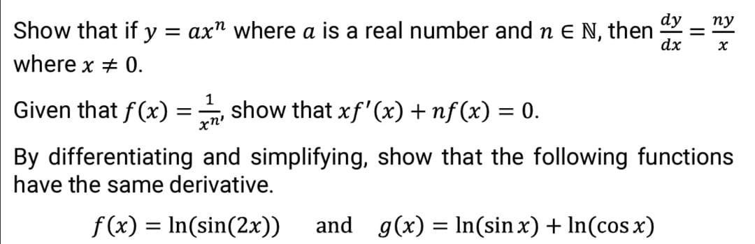 dy
пу
Show that if y = ax" where a is a real number and n e N, then
dx
where x + 0.
Given that f(x)
show that xf'(x) + nf (x) = 0.
xn'
By differentiating and simplifying, show that the following functions
have the same derivative.
f(x) = In(sin(2x))
and g(x) = In(sin x) + In(cos x)
%3D
