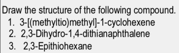 Draw the structure of the following compound.
1. 3-[(methyltio)methyl]-1-cyclohexene
2. 2,3-Dihydro-1,4-dithianaphthalene
3. 2,3-Epithiohexane
