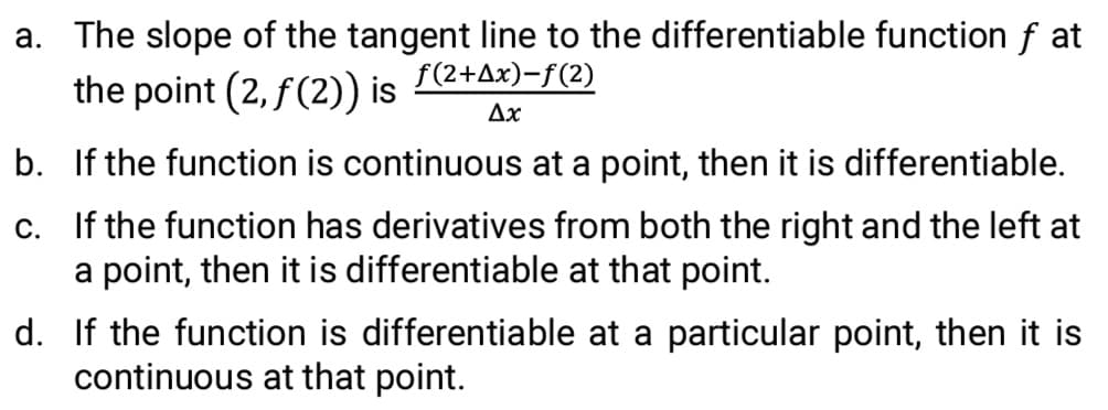 a. The slope of the tangent line to the differentiable function f at
the point (2, f(2)) is
f(2+Ax)-f(2)
Ax
b. If the function is continuous at a point, then it is differentiable.
c. If the function has derivatives from both the right and the left at
a point, then it is differentiable at that point.
d. If the function is differentiable at a particular point, then it is
continuous at that point.
