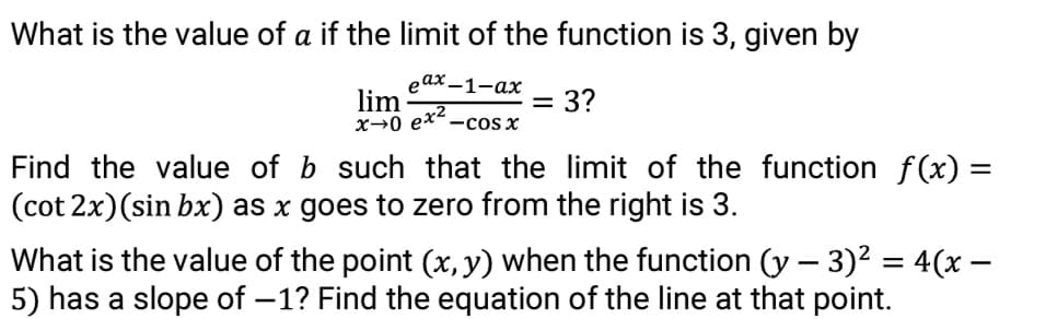 What is the value of a if the limit of the function is 3, given by
еах —1-ах
lim
x→0 ex2.
= 3?
-cos x
Find the value of b such that the limit of the function f(x) =
(cot 2x)(sin bx) as x goes to zero from the right is 3.
What is the value of the point (x, y) when the function (y – 3)² = 4(x –
5) has a slope of -1? Find the equation of the line at that point.
