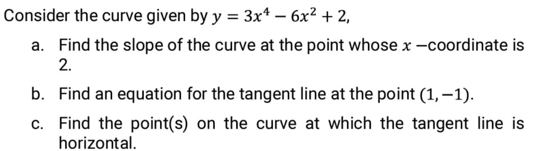 Consider the curve given by y = 3x* – 6x2 + 2,
a. Find the slope of the curve at the point whose x -coordinate is
2.
b. Find an equation for the tangent line at the point (1,–1).
c. Find the point(s) on the curve at which the tangent line is
horizontal.

