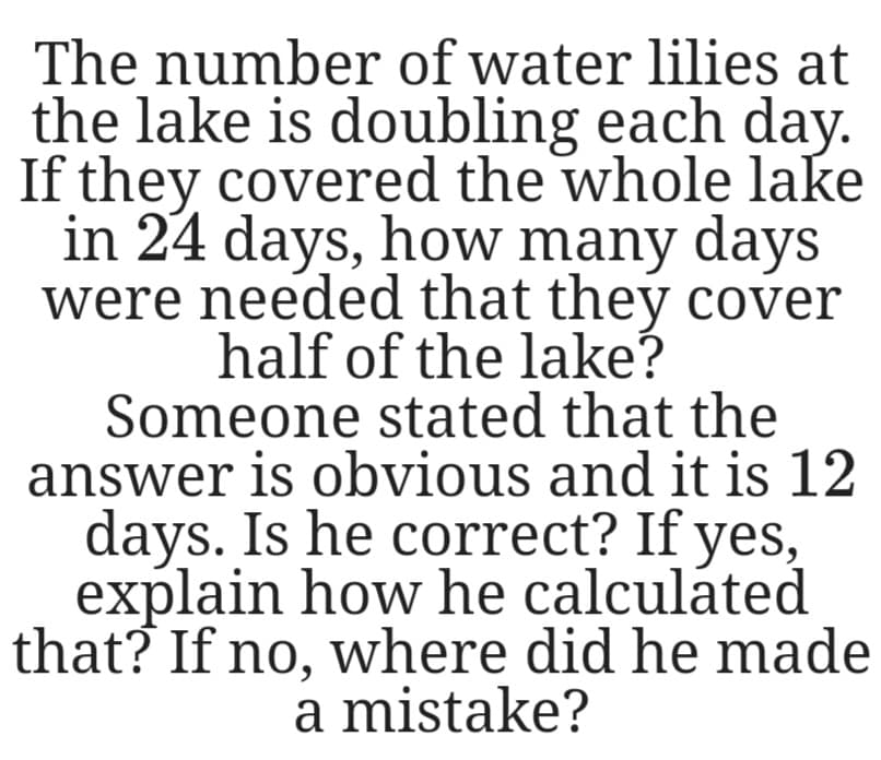 The number of water lilies at
the lake is doubling each day.
If they covered the whole lake
in 24 days, how many days
were needed that they cover
half of the lake?
Someone stated that the
answer is obvious and it is 12
days. Is he correct? If yes,
explain how he calculáted
that? If no, where did he made
a mistake?
