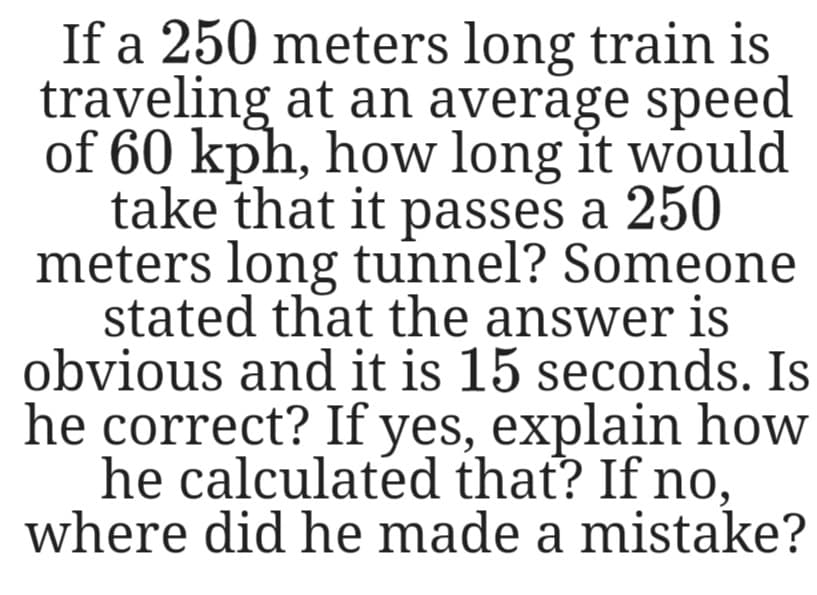 If a 250 meters long train is
traveling at an average speed
of 60 kph, how long it would
take that it passes a 250
meters long tunnel? Someone
stated that the answer is
obvious and it is 15 seconds. Is
he correct? If yes, explain how
he calculated that? If no,
where did he made a mistake?
