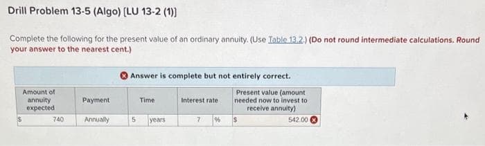 Drill Problem 13-5 (Algo) [LU 13-2 (1))
Complete the following for the present value of an ordinary annuity. (Use Table 13.2.) (Do not round intermediate calculations. Round
your answer to the nearest cent.)
Amount of
annuity
expected
740
Payment
Annually
Answer is complete but not entirely correct.
Present value (amount
needed now to invest to
receive annuity)
Time
5 years
Interest rate :
7
%
$
542.00