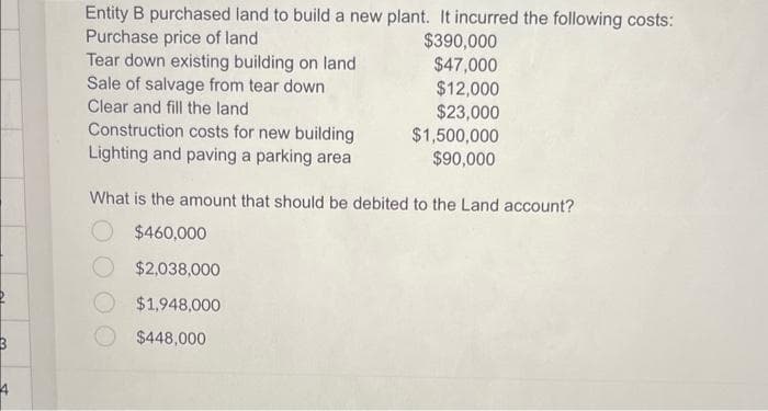 3
Entity B purchased land to build a new plant. It incurred the following costs:
Purchase price of land
Tear down existing building on land
Sale of salvage from tear down
Clear and fill the land
Construction costs for new building
Lighting and paving a parking area
$390,000
$47,000
$12,000
$23,000
$2,038,000
$1,948,000
$448,000
$1,500,000
$90,000
What is the amount that should be debited to the Land account?
O $460,000