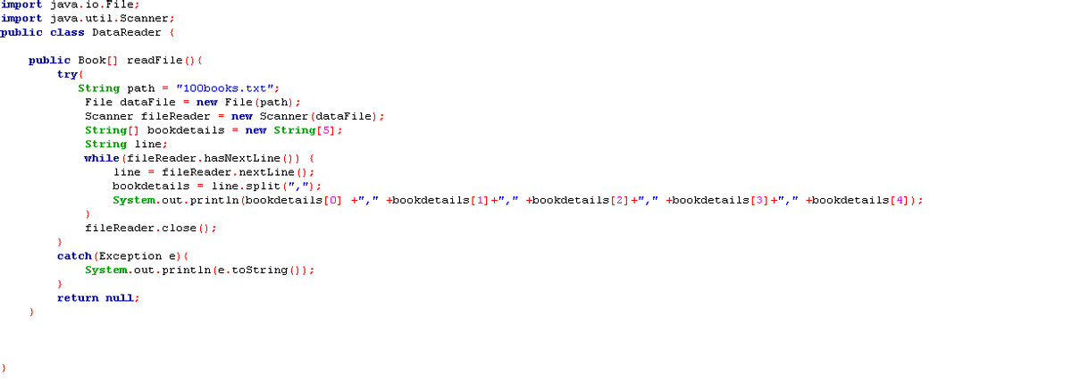 import java.io. File;
import java.util. Scanner;
public class DataReader {
public Book[] readFile () {
try (
String path = "100books.txt";
File dataFile = new File (path);
Scanner fileReader = new Scanner (dataFile) ;
String[] bookdetails = new String [5];
String line;
while (fileReader.hasNextLine ()) {
line = fileReader.nextLine ():
bookdetails = line.split (","):;
System.out.println (bookdetails[0] +"," +bookdetails[1] +"," +bookdetails [2]+"," +bookdetails[3]+"," +bookdetails[4] ) :
fileReader.close () ;
}
catch (Exception e) {
System.out.println (e.toString ());
return null;
