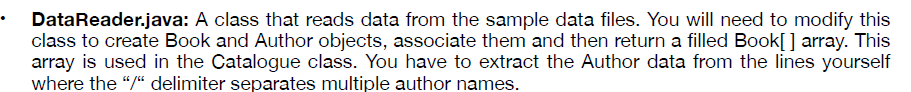 DataReader.java: A class that reads data from the sample data files. You will need to modify this
class to create Book and Author objects, associate them and then return a filled Book[] array. This
array is used in the Catalogue class. You have to extract the Author data from the lines yourself
where the "/“ delimiter separates multiple author names.
